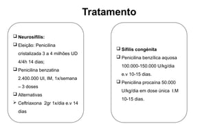 Tratamento
 Neurosífilis:
 Eleição: Penicilina
cristalizada 3 a 4 milhões UD
4/4h 14 dias;
 Penicilina benzatina
2.400.000 UI, IM, 1x/semana
– 3 doses
 Alternativas
 Ceftriaxona 2gr 1x/dia e.v 14
dias
 Sífilis congénita
 Penicilina benzílica aquosa
100.000-150.000 U/kg/dia
e.v 10-15 dias.
 Penicilina procaína 50.000
U/kg/dia em dose única I.M
10-15 dias.
 