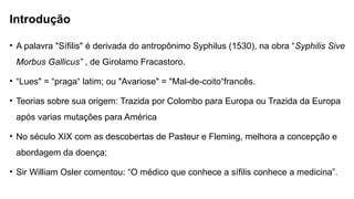 Introdução
• A palavra "Sífilis" é derivada do antropônimo Syphilus (1530), na obra “Syphilis Sive
Morbus Gallicus” , de Girolamo Fracastoro.
• “Lues" = “praga“ latim; ou "Avariose" = "Mal-de-coito“francês.
• Teorias sobre sua origem: Trazida por Colombo para Europa ou Trazida da Europa
após varias mutações para América
• No século XIX com as descobertas de Pasteur e Fleming, melhora a concepção e
abordagem da doença;
• Sir William Osler comentou: “O médico que conhece a sífilis conhece a medicina”.
 
