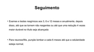 Seguimento
• Exames e testes reagínicos aos 3, 6 e 12 meses e anualmente, depois
disso, até que se tornem não reagentes ou até que uma redução 4 vezes
maior durável no título seja alcançada
• Para neurossífilis, punção lombar a cada 6 meses até que a celularidade
esteja normal;
 