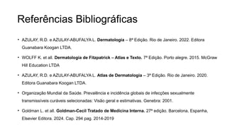 Referências Bibliográficas
• AZULAY, R.D. e AZULAY-ABUFALYA L. Dermatologia – 8ª Edição. Rio de Janeiro. 2022. Editora
Guanabara Koogan LTDA.
• WOLFF K. et all. Dermatologia de Fitzpatrick – Atlas e Texto. 7ª Edição. Porto alegre. 2015. McGraw
Hill Education LTDA
• AZULAY, R.D. e AZULAY-ABUFALYA L. Atlas de Dermatologia – 3ª Edição. Rio de Janeiro. 2020.
Editora Guanabara Koogan LTDA.
• Organização Mundial da Saúde. Prevalência e incidência globais de infecções sexualmente
transmissíveis curáveis ​
​
selecionadas: Visão geral e estimativas. Genebra: 2001.
• Goldman L. et all. Goldman-Cecil Tratado de Medicina Interna. 27ª edição. Barcelona, Espanha,
Elsevier Editora. 2024. Cap. 294 pag. 2014-2019
 