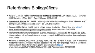 Referências Bibliográficas
• Kasper D. et all. Harrison Principios de Medicina Interna. 20ª edição. EUA. . McGraw
Hill Education LTDA. 2021. Cap. 206 pag. 1132-11139
• Sheldon R. Morris, MD, MPH, University of California San Diego – Sífilis. Manual MSD
corrigido Jan. 2023 acessado aos 14 de Outubro de 2024
• Angola- Sífilis: World health raking – Live longer live better ; Disponível em: https://
www.worldlifeexpectancy.com/pt/angola-syphilis. Acessado aos 17/10/2024
• Pranatharthi Haran Chandrasekar, syphilis. Medscape. Atualizado: 11 de julho de 2017.
disponivel em https://emedicine.medscape.com/article/229461-overview. Acessado aos
17/10/2024
• Khalil G. Ghanem , MD, Ph.D. , Sanjay Ram , MB, BS , e Peter A. Rice , MD: A epidemia
moderna de sífilis; Artigo de revisão acessado no The new englnago Jurnal of Medicine;
Publicado em 26 de fevereiro de 2020; Disponivel em: https://
www.nejm.org/doi/full/10.1056/NEJMra1901593; Acessado aos 17/10/2024
 