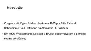 Introdução
• O agente etiológico foi descoberto em 1905 por Fritz Richard
Schaudinn e Paul Hoffmann na Alemanha. T. Pallidum;
• Em 1906, Wassermann, Neisserr e Brueck desenvolveram o primeiro
exame sorológico;
 