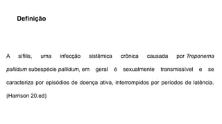 Definição
A sífilis, uma infecção sistêmica crônica causada por Treponema
pallidum subespécie pallidum, em geral é sexualmente transmissível e se
caracteriza por episódios de doença ativa, interrompidos por períodos de latência.
(Harrison 20.ed)
 