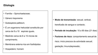 Etiologia
• Modo de transmissão: sexual, vertical,
transfusão de sangue e contacto;
• Período de incubação: 10 a 90 dias (21 dias)
• Factores de risco: comportamento sexual de
risco; inicio precoce da actividade sexual;
gestação; Imunodepressão;
• Família – Spirochaetaceae;
• Género treponema
• Subespécie pallidum;
• É um organismo helicoidal constituído por
cerca de 8 a 10 espirais iguais.
• Medindo cerca de 6 a 15 micras de
comprimento.
• Membrana externa rica em fosfolipidos
• Hospedeiro: homem
 