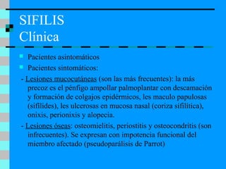 SIFILIS
Clínica
 Pacientes asintomáticos
 Pacientes sintomáticos:
- Lesiones mucocutáneas (son las más frecuentes): la más
precoz es el pénfigo ampollar palmoplantar con descamación
y formación de colgajos epidérmicos, les maculo papulosas
(sifílides), les ulcerosas en mucosa nasal (coriza sifilítica),
onixis, perionixis y alopecia.
- Lesiones óseas: osteomielitis, periostitis y osteocondritis (son
infrecuentes). Se expresan con impotencia funcional del
miembro afectado (pseudoparálisis de Parrot)
 