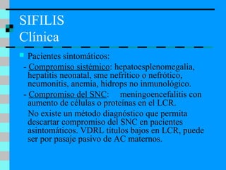 SIFILIS
Clínica
 Pacientes sintomáticos:
- Compromiso sistémico: hepatoesplenomegalia,
hepatitis neonatal, sme nefrítico o nefrótico,
neumonitis, anemia, hidrops no inmunológico.
- Compromiso del SNC: meningoencefalitis con
aumento de células o proteínas en el LCR.
No existe un método diagnóstico que permita
descartar compromiso del SNC en pacientes
asintomáticos. VDRL títulos bajos en LCR, puede
ser por pasaje pasivo de AC maternos.
 