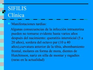 SIFILIS
Clínica
 Manifestaciones tardías:
Algunas consecuencias de la infección intrauterina
pueden no tornarse evidente hasta varios años
después del nacimiento: queratitis intersticial (5 a
20 años), sordera del octavo par (10 a 40
años),curvatura anterior de la tibia, abombamiento
frontal, molares en forma de mora, dientes de
Hutchinson, nariz en silla de montar y ragadíes
(raras en la actualidad)
 