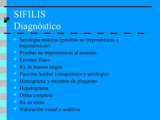 SIFILIS
Diagnóstico
 Serología materna (pruebas no treponémicas y
treponémicas)
 Pruebas no treponémicas al neonato.
 Examen físico
 Rx de huesos largos
 Punción lumbar (citoquímico y serología)
 Hemograma y recuento de plaquetas
 Hepatograma
 Orina completa
 Rx de tórax
 Valoración visual y auditiva
 