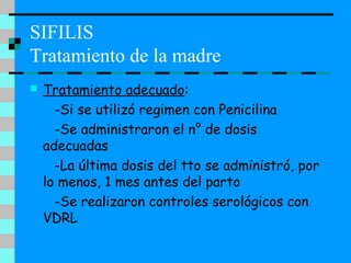 SIFILIS
Tratamiento de la madre
 Tratamiento adecuado:
-Si se utilizó regimen con Penicilina
-Se administraron el n° de dosis
adecuadas
-La última dosis del tto se administró, por
lo menos, 1 mes antes del parto
-Se realizaron controles serológicos con
VDRL
 