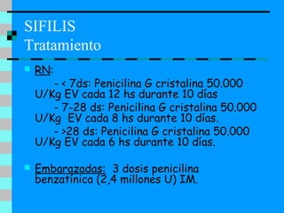 SIFILIS
Tratamiento
 RN:
- < 7ds: Penicilina G cristalina 50.000
U/Kg EV cada 12 hs durante 10 días
- 7-28 ds: Penicilina G cristalina 50.000
U/Kg EV cada 8 hs durante 10 días.
- >28 ds: Penicilina G cristalina 50.000
U/Kg EV cada 6 hs durante 10 días.
 Embarazadas: 3 dosis penicilina
benzatínica (2,4 millones U) IM.
 