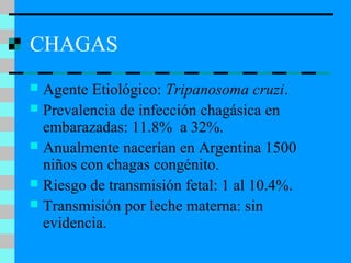 CHAGAS
 Agente Etiológico: Tripanosoma cruzi.
 Prevalencia de infección chagásica en
embarazadas: 11.8% a 32%.
 Anualmente nacerían en Argentina 1500
niños con chagas congénito.
 Riesgo de transmisión fetal: 1 al 10.4%.
 Transmisión por leche materna: sin
evidencia.
 