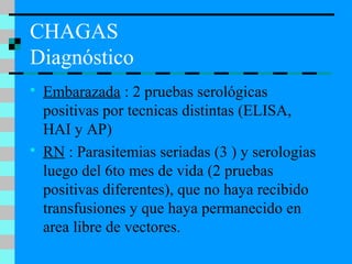 CHAGAS
Diagnóstico
 Embarazada : 2 pruebas serológicas
positivas por tecnicas distintas (ELISA,
HAI y AP)
 RN : Parasitemias seriadas (3 ) y serologias
luego del 6to mes de vida (2 pruebas
positivas diferentes), que no haya recibido
transfusiones y que haya permanecido en
area libre de vectores.
 