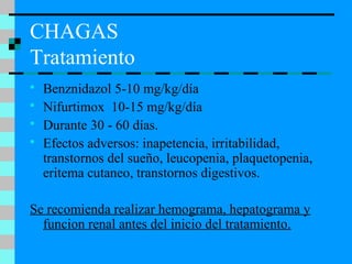 CHAGAS
Tratamiento
 Benznidazol 5-10 mg/kg/día
 Nifurtimox 10-15 mg/kg/día
 Durante 30 - 60 días.
 Efectos adversos: inapetencia, irritabilidad,
transtornos del sueño, leucopenia, plaquetopenia,
eritema cutaneo, transtornos digestivos.
Se recomienda realizar hemograma, hepatograma y
funcion renal antes del inicio del tratamiento.
 