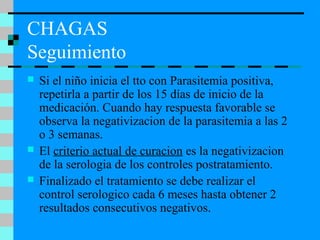 CHAGAS
Seguimiento
 Si el niño inicia el tto con Parasitemia positiva,
repetirla a partir de los 15 días de inicio de la
medicación. Cuando hay respuesta favorable se
observa la negativizacion de la parasitemia a las 2
o 3 semanas.
 El criterio actual de curacion es la negativizacion
de la serologia de los controles postratamiento.
 Finalizado el tratamiento se debe realizar el
control serologico cada 6 meses hasta obtener 2
resultados consecutivos negativos.
 
