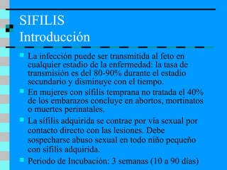 SIFILIS
Introducción
 La infección puede ser transmitida al feto en
cualquier estadio de la enfermedad: la tasa de
transmisión es del 80-90% durante el estadio
secundario y disminuye con el tiempo.
 En mujeres con sífilis temprana no tratada el 40%
de los embarazos concluye en abortos, mortinatos
o muertes perinatales.
 La sífilis adquirida se contrae por vía sexual por
contacto directo con las lesiones. Debe
sospecharse abuso sexual en todo niño pequeño
con sífilis adquirida.
 Periodo de Incubación: 3 semanas (10 a 90 días)
 