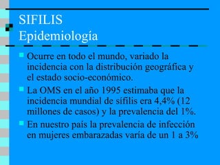 SIFILIS
Epidemiología
 Ocurre en todo el mundo, variado la
incidencia con la distribución geográfica y
el estado socio-económico.
 La OMS en el año 1995 estimaba que la
incidencia mundial de sífilis era 4,4% (12
millones de casos) y la prevalencia del 1%.
 En nuestro país la prevalencia de infección
en mujeres embarazadas varía de un 1 a 3%
 