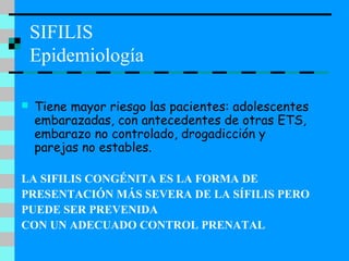 SIFILIS
Epidemiología
 Tiene mayor riesgo las pacientes: adolescentes
embarazadas, con antecedentes de otras ETS,
embarazo no controlado, drogadicción y
parejas no estables.
LA SIFILIS CONGÉNITA ES LA FORMA DE
PRESENTACIÓN MÁS SEVERA DE LA SÍFILIS PERO
PUEDE SER PREVENIDA
CON UN ADECUADO CONTROL PRENATAL
 