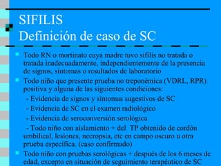 SIFILIS
Definición de caso de SC
 Todo RN o mortinato cuya madre tuvo sífilis no tratada o
tratada inadecuadamente, independientemente de la presencia
de signos, síntomas o resultados de laboratorio
 Todo niño que presente prueba no treponémica (VDRL, RPR)
positiva y alguna de las siguientes condiciones:
- Evidencia de signos y síntomas sugestivos de SC
- Evidencia de SC en el examen radiológico
- Evidencia de seroconversión serológica
- Todo niño con aislamiento + del TP obtenido de cordón
umbilical, lesiones, necropsia, etc en campo oscuro u otra
prueba específica. (caso confirmado)
 Todo niño con pruebas serológicas + después de los 6 meses de
edad, excepto en situación de seguimiento terapéutico de SC
 
