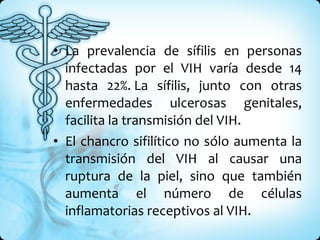 La prevalencia de sífilis en personas infectadas por el VIH varía desde 14 hasta 22%. La sífilis, junto con otras enfermedades ulcerosas genitales, facilita la transmisión del VIH.  El chancro sifilítico no sólo aumenta la transmisión del VIH al causar una ruptura de la piel, sino que también aumenta el número de células inflamatorias receptivos al VIH.  