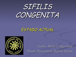 SIFILIS CONGENITA ESTADO ACTUAL Carlos Alberto Villegas Isaza Docente Departamento Materno Infantil 