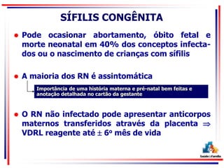 SÍFILIS CONGÊNITA
 Pode ocasionar abortamento, óbito fetal e
morte neonatal em 40% dos conceptos infecta-
dos ou o nascimento de crianças com sífilis
 A maioria dos RN é assintomática
 O RN não infectado pode apresentar anticorpos
maternos transferidos através da placenta 
VDRL reagente até  6o mês de vida
Importância de uma história materna e pré-natal bem feitas e
anotação detalhada no cartão da gestante
 