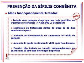  Mães Inadequadamente Tratadas:
 Tratada com qualquer droga que nao seja penicilina ou
tratamento incompleto (<7.200.000 UI Benzetacil)
 Instituição do tratamento dentro do prazo de 30 dias
anteriores ao parto
 Ausência de documentação do tratamento no cartão da
gestante
 Ausência de queda dos títulos de VDRL após tto adequado
 Parceiro não tratado ou tratado inadequadamente ou
quando não se tem esta informação disponível
PREVENÇÃO DA SÍFILIS CONGÊNITA
 