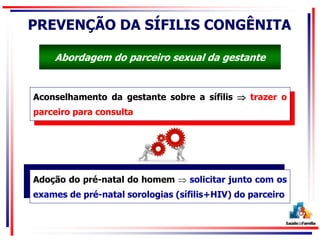 PREVENÇÃO DA SÍFILIS CONGÊNITA
Aconselhamento da gestante sobre a sífilis  trazer o
parceiro para consulta
Adoção do pré-natal do homem  solicitar junto com os
exames de pré-natal sorologias (sífilis+HIV) do parceiro
Abordagem do parceiro sexual da gestante
 