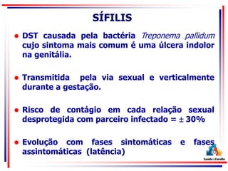 SÍFILIS
 DST causada pela bactéria Treponema pallidum
cujo sintoma mais comum é uma úlcera indolor
na genitália.
 Transmitida pela via sexual e verticalmente
durante a gestação.
 Risco de contágio em cada relação sexual
desprotegida com parceiro infectado =  30%
 Evolução com fases sintomáticas e fases
assintomáticas (latência)
 