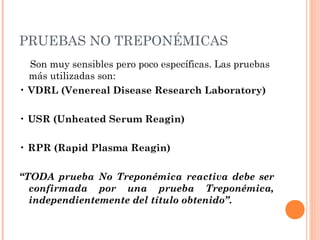 PRUEBAS NO TREPONÉMICAS
Son muy sensibles pero poco específicas. Las pruebas
más utilizadas son:
• VDRL (Venereal Disease Research Laboratory)
• USR (Unheated Serum Reagin)
• RPR (Rapid Plasma Reagin)
“TODA prueba No Treponémica reactiva debe ser
confirmada por una prueba Treponémica,
independientemente del título obtenido”.
 