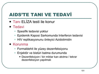 AIDS’TE TANI VE TEDAVİ Tanı  ELİZA testi ile konur Tedavi Spesifik tedavisi yoktur Epidemik Kaposi Sarkomunda Interferon tedavisi HIV replikasyonunu önleyici Azidotimidin Korunma Formaldehit ile yüzey dezenfeksiyonu Enjektör ve bistüri batma durumunda  Dezenfeksiyon / bir miktar kan akıtma / tekrar dezenfeksiyon yapılmalı 