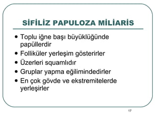 SİFİLİZ PAPULOZA MİLİARİS Toplu iğne başı büyüklüğünde papüllerdir Folliküler yerleşim gösterirler Üzerleri squamlıdır Gruplar yapma eğilimindedirler En çok gövde ve ekstremitelerde yerleşirler 