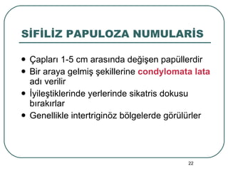 SİFİLİZ PAPULOZA NUMULARİS Çapları 1-5 cm arasında değişen papüllerdir Bir araya gelmiş şekillerine  condylomata lata  adı verilir İyileştiklerinde yerlerinde sikatris dokusu bırakırlar Genellikle intertriginöz bölgelerde görülürler 