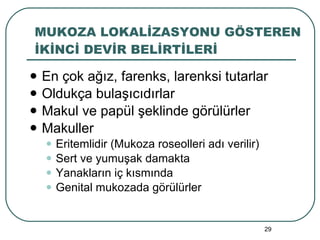 MUKOZA LOKALİZASYONU GÖSTEREN İKİNCİ DEVİR BELİRTİLERİ En çok ağız, farenks, larenksi tutarlar Oldukça bulaşıcıdırlar Makul ve papül şeklinde görülürler Makuller Eritemlidir (Mukoza roseolleri adı verilir) Sert ve yumuşak damakta Yanakların iç kısmında Genital mukozada görülürler 