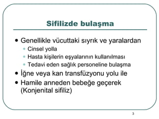 Sifilizde bulaşma Genellikle vücuttaki sıyrık ve yaralardan Cinsel yolla Hasta kişilerin eşyalarının kullanılması Tedavi eden sağlık personeline bulaşma İğne veya kan transfüzyonu yolu ile Hamile anneden bebeğe geçerek (Konjenital sifiliz) 