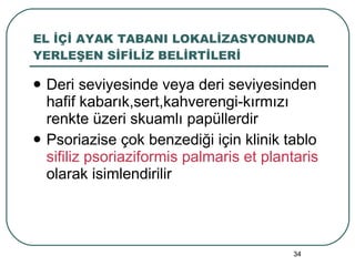 EL İÇİ AYAK TABANI LOKALİZASYONUNDA YERLEŞEN SİFİLİZ BELİRTİLERİ Deri seviyesinde veya deri seviyesinden hafif kabarık,sert,kahverengi-kırmızı renkte üzeri skuamlı papüllerdir Psoriazise çok benzediği için klinik tablo  sifiliz psoriaziformis palmaris et plantaris  olarak isimlendirilir 