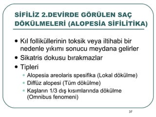 SİFİLİZ 2.DEVİRDE GÖRÜLEN SAÇ DÖKÜLMELERİ (ALOPESİA SİFİLİTİKA) Kıl folliküllerinin toksik veya iltihabi bir nedenle yıkımı sonucu meydana gelirler Sikatris dokusu bırakmazlar Tipleri Alopesia areolaris spesifika (Lokal dökülme) Diffüz alopesi (Tüm dökülme) Kaşların 1/3 dış kısımlarında dökülme (Omnibus fenomeni) 
