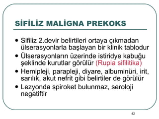 SİFİLİZ MALİGNA PREKOKS Sifiliz 2.devir belirtileri ortaya çıkmadan ülserasyonlarla başlayan bir klinik tablodur Ülserasyonların üzerinde istiridye kabuğu şeklinde kurutlar görülür  (Rupia sifilitika) Hemipleji, parapleji, diyare, albuminüri, irit, sarılık, akut nefrit gibi belirtiler de görülür Lezyonda spiroket bulunmaz, seroloji negatiftir 