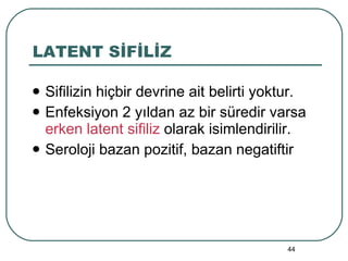 LATENT SİFİLİZ Sifilizin hiçbir devrine ait belirti yoktur. Enfeksiyon 2 yıldan az bir süredir varsa  erken latent sifiliz  olarak isimlendirilir. Seroloji bazan pozitif, bazan negatiftir 