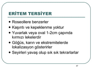 ERİTEM TERSİYER Roseollere benzerler Kaşıntı ve kepeklenme yoktur Yuvarlak veya oval 1-2cm çapında kırmızı lekelerdir Göğüs, karın ve ekstremitelerde lokalizasyon gösterirler Seyirleri yavaş olup sık sık tekrarlarlar 