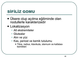 SİFİLİZ GOMU Ülsere olup açılma eğiliminde olan nodullerle karakterizedir Lokalizasyon Alt ekstremiteler Glutealar Alın ve yüz Kas, periost ve kemik tutulumu Tibia, radius, klavikula, sternum ve kafatası kemikleri 