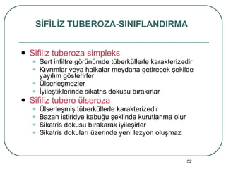 Sifiliz tuberoza simpleks Sert infiltre görünümde tüberküllerle karakterizedir Kıvrımlar veya halkalar meydana getirecek şekilde yayılım gösterirler Ülserleşmezler İyileştiklerinde sikatris dokusu bırakırlar Sifiliz tubero ülseroza Ülserleşmiş tüberküllerle karakterizedir Bazan istiridye kabuğu şeklinde kurutlanma olur Sikatris dokusu bırakarak iyileşirler Sikatris dokuları üzerinde yeni lezyon oluşmaz SİFİLİZ TUBEROZA-SINIFLANDIRMA 