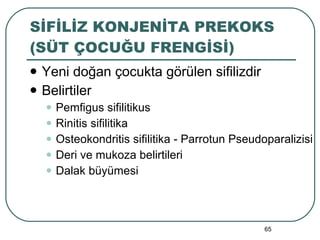 SİFİLİZ KONJENİTA PREKOKS (SÜT ÇOCUĞU FRENGİSİ) Yeni doğan çocukta görülen sifilizdir Belirtiler Pemfigus sifilitikus Rinitis sifilitika Osteokondritis sifilitika - Parrotun Pseudoparalizisi Deri ve mukoza belirtileri Dalak büyümesi 