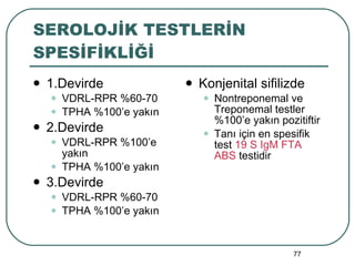 SEROLOJİK TESTLERİN SPESİFİKLİĞİ 1.Devirde  VDRL-RPR %60-70 TPHA %100’e yakın 2.Devirde VDRL-RPR %100’e yakın TPHA %100’e yakın 3.Devirde VDRL-RPR %60-70 TPHA %100’e yakın Konjenital sifilizde Nontreponemal ve Treponemal testler %100’e yakın pozitiftir Tanı için en spesifik test  19 S IgM FTA ABS  testidir 