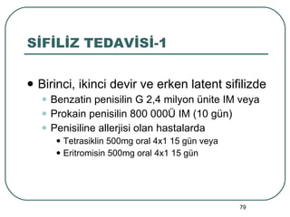 SİFİLİZ TEDAVİSİ-1 Birinci, ikinci devir ve erken latent sifilizde Benzatin penisilin G 2,4 milyon ünite IM veya Prokain penisilin 800 000Ü IM (10 gün) Penisiline allerjisi olan hastalarda Tetrasiklin 500mg oral 4x1 15 gün veya Eritromisin 500mg oral 4x1 15 gün 
