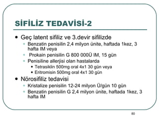 SİFİLİZ TEDAVİSİ-2 Geç latent sifiliz ve 3.devir sifilizde Benzatin penisilin 2,4 milyon ünite, haftada 1kez, 3 hafta IM veya Prokain penisilin G 800 000Ü IM, 15 gün Penisiline allerjisi olan hastalarda Tetrasiklin 500mg oral 4x1 30 gün veya Eritromisin 500mg oral 4x1 30 gün Nörosifiliz tedavisi Kristalize penisilin 12-24 milyon Ü/gün 10 gün Benzatin penisilin G 2,4 milyon ünite, haftada 1kez, 3 hafta IM 