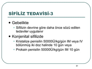 SİFİLİZ TEDAVİSİ-3 Gebelikte Sifilizin devrine göre daha önce sözü edilen tedaviler uygulanır Konjenital sifilizde Kristalize penisilin 50000Ü/kg/gün IM veya IV bölünmüş iki doz halinde 10 gün veya Prokain penisilin 50000Ü/kg/gün IM 10 gün 