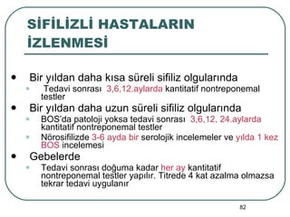 SİFİLİZLİ HASTALARIN İZLENMESİ Bir yıldan daha kısa süreli sifiliz olgularında Tedavi sonrası  3,6,12.aylarda  kantitatif nontreponemal testler Bir yıldan daha uzun süreli sifiliz olgularında BOS’da patoloji yoksa tedavi sonrası  3,6,12, 24.aylarda  kantitatif nontreponemal testler Nörosifilizde  3-6 ayda bir  serolojik incelemeler ve  yılda 1 kez BOS  incelemesi Gebelerde Tedavi sonrası doğuma kadar  her ay  kantitatif nontreponemal testler yapılır. Titrede 4 kat azalma olmazsa tekrar tedavi uygulanır 