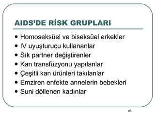 AIDS’DE RİSK GRUPLARI Homoseksüel ve biseksüel erkekler IV uyuşturucu kullananlar Sık partner değiştirenler Kan transfüzyonu yapılanlar Çeşitli kan ürünleri takılanlar Emziren enfekte annelerin bebekleri Suni döllenen kadınlar 