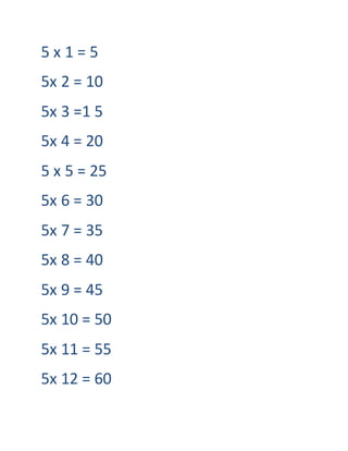5 x 1 = 5
5x 2 = 10
5x 3 =1 5
5x 4 = 20
5 x 5 = 25
5x 6 = 30
5x 7 = 35
5x 8 = 40
5x 9 = 45
5x 10 = 50
5x 11 = 55
5x 12 = 60
 