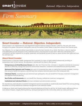 Rational. Objective. Independent.



Firm Summary



Smart Investor — Rational. Objective. Independent.
Smart Investor is an independent fee-only Registered Investment Advisor based in Rocklin, California. We work with clients
throughout the greater Sacramento metropolitan area and the western United States to help them achieve their financial goals.

As a fiduciary, it is our legal and ethical responsibility to serve the best interests of our clients. We follow a rational, objective
and collaborative process designed to fully understand what is most important to each client. With that understanding and
commitment, we then implement an on-going, systematic and disciplined process to help our clients achieve their goals and have
fun with their lives.

About Smart Investor
Smart Investor is a fiduciary wealth management firm composed of a team of highly-skilled professionals providing an
extraordinary level of client service. We specialize in working with five distinct client groups:

    Entrepreneurs and Small Business Owners who often don’t have the time, inclination or discipline to devote the necessary
    attention to efficiently manage their personal and business retirement, investment and estate/financial planning matters.

    Retirement Plan Sponsors and Trustees who want to concentrate their skills on making their business profitable, minimize
    their personal liability risk exposure, and still have their company retirement plans serve their employees well.

    Individual Clients, including trusts and retirement plan participants, who can benefit from fiduciary investment management
    and objective financial planning.

    Non-Profits and Endowments who can benefit from fiduciary, institutional investment management.

    Institutional and Individual Clients who need charitable trust administrative services.

Our discretionary asset allocation investment management services incorporate an academically-based Nobel Prize winning strategy
that allows us to bring institutional investment management to the individual investor.

In helping our clients work toward achieving their personal objectives and have fun with life, the Smart Investor staff personifies our
core values of respect, integrity, life-long learning, valuing and giving back to the communities where our clients and we live.




             Smart Investor — A Registered Investment Adviser 9 Visit us online at www.smart-investor.cc
 